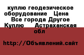 куплю геодезическое оборудование › Цена ­ - - Все города Другое » Куплю   . Астраханская обл.